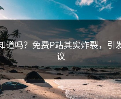 你知道吗？免费P站其实炸裂，引发热议