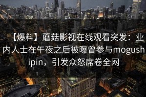 【爆料】蘑菇影视在线观看突发：业内人士在午夜之后被曝曾参与mogushipin，引发众怒席卷全网