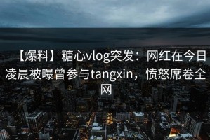 【爆料】糖心vlog突发：网红在今日凌晨被曝曾参与tangxin，愤怒席卷全网