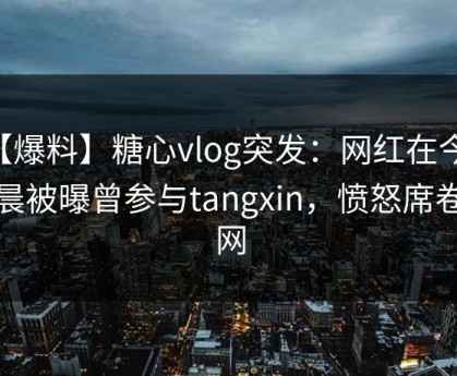 【爆料】糖心vlog突发：网红在今日凌晨被曝曾参与tangxin，愤怒席卷全网