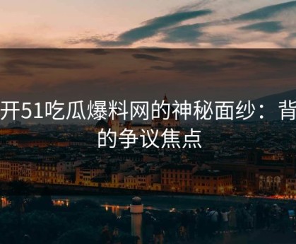 揭开51吃瓜爆料网的神秘面纱：背后的争议焦点
