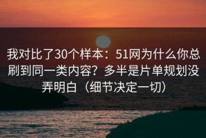 我对比了30个样本：51网为什么你总刷到同一类内容？多半是片单规划没弄明白（细节决定一切）