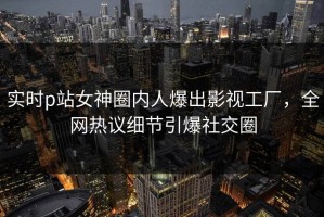 实时p站女神圈内人爆出影视工厂，全网热议细节引爆社交圈