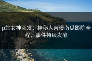 p站女神突发：神秘人亲曝南瓜影院全程，事件持续发酵