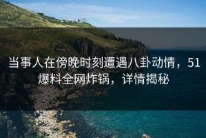 当事人在傍晚时刻遭遇八卦动情，51爆料全网炸锅，详情揭秘