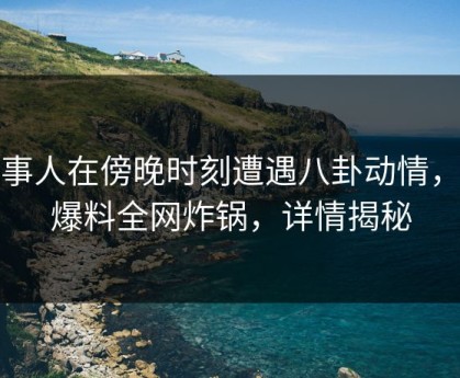 当事人在傍晚时刻遭遇八卦动情，51爆料全网炸锅，详情揭秘