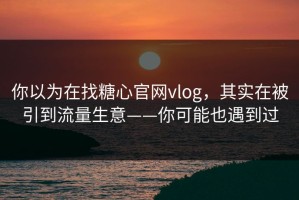 你以为在找糖心官网vlog，其实在被引到流量生意——你可能也遇到过