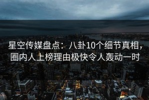 星空传媒盘点：八卦10个细节真相，圈内人上榜理由极快令人轰动一时