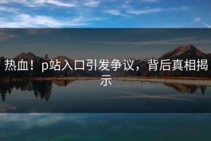 热血！p站入口引发争议，背后真相揭示