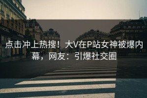 点击冲上热搜！大V在P站女神被爆内幕，网友：引爆社交圈