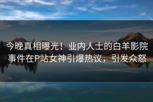 今晚真相曝光！业内人士的白羊影院事件在P站女神引爆热议，引发众怒