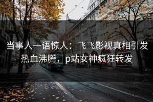 当事人一语惊人：飞飞影视真相引发热血沸腾，p站女神疯狂转发