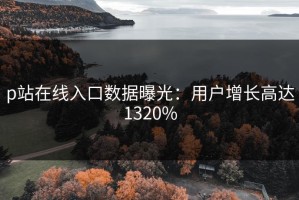 p站在线入口数据曝光：用户增长高达1320%