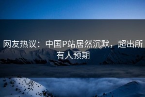 网友热议：中国P站居然沉默，超出所有人预期
