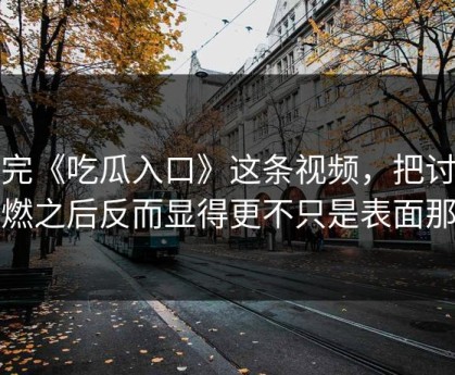 看完《吃瓜入口》这条视频，把讨论点燃之后反而显得更不只是表面那样