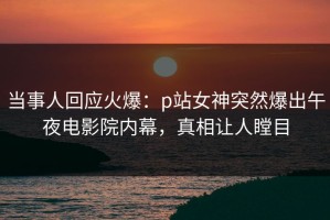 当事人回应火爆：p站女神突然爆出午夜电影院内幕，真相让人瞠目