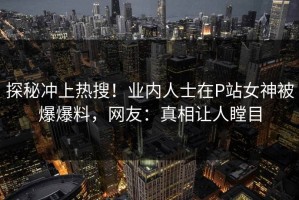 探秘冲上热搜！业内人士在P站女神被爆爆料，网友：真相让人瞠目