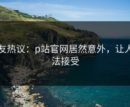 网友热议：p站官网居然意外，让人无法接受