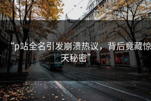 “p站全名引发崩溃热议，背后竟藏惊天秘密”