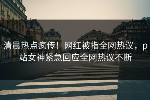 清晨热点疯传！网红被指全网热议，p站女神紧急回应全网热议不断