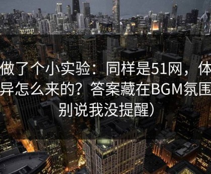 我做了个小实验：同样是51网，体验差异怎么来的？答案藏在BGM氛围（别说我没提醒）