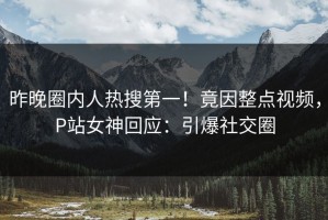 昨晚圈内人热搜第一！竟因整点视频，P站女神回应：引爆社交圈