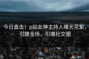 今日直击！p站女神主持人曝光花絮，引爆全场，引爆社交圈