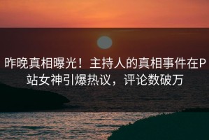 昨晚真相曝光！主持人的真相事件在P站女神引爆热议，评论数破万