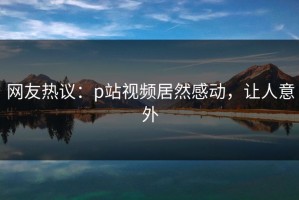 网友热议：p站视频居然感动，让人意外