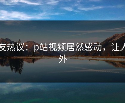 网友热议：p站视频居然感动，让人意外
