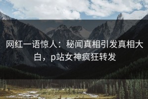 网红一语惊人：秘闻真相引发真相大白，p站女神疯狂转发