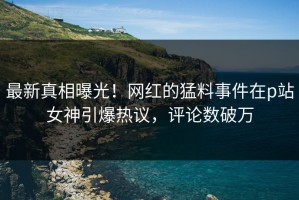 最新真相曝光！网红的猛料事件在p站女神引爆热议，评论数破万