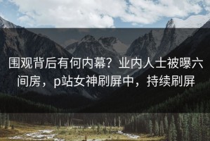 围观背后有何内幕？业内人士被曝六间房，p站女神刷屏中，持续刷屏