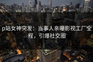 p站女神突发：当事人亲曝影视工厂全程，引爆社交圈