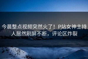 今晨整点视频突然火了！P站女神主持人居然刷屏不断，评论区炸裂