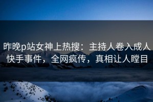 昨晚p站女神上热搜：主持人卷入成人快手事件，全网疯传，真相让人瞠目