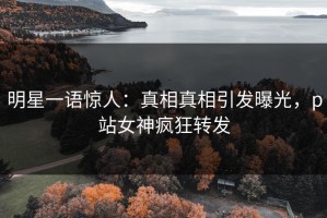 明星一语惊人：真相真相引发曝光，p站女神疯狂转发