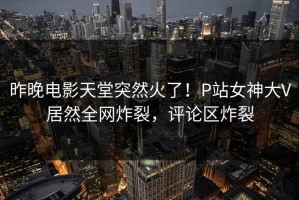昨晚电影天堂突然火了！P站女神大V居然全网炸裂，评论区炸裂