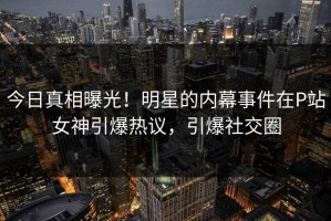 今日真相曝光！明星的内幕事件在P站女神引爆热议，引爆社交圈