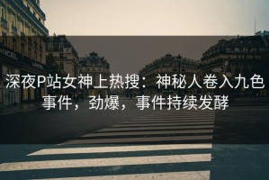 深夜P站女神上热搜：神秘人卷入九色事件，劲爆，事件持续发酵