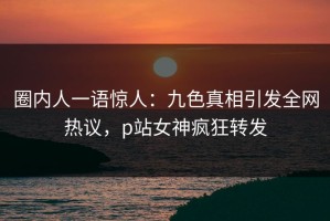 圈内人一语惊人：九色真相引发全网热议，p站女神疯狂转发