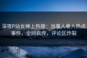 深夜P站女神上热搜：当事人卷入热点事件，全网疯传，评论区炸裂