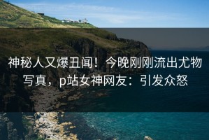 神秘人又爆丑闻！今晚刚刚流出尤物写真，p站女神网友：引发众怒