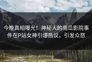 今晚真相曝光！神秘人的南瓜影院事件在P站女神引爆热议，引发众怒