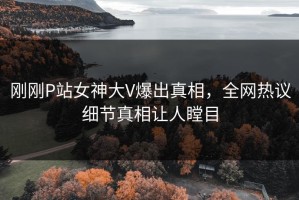 刚刚P站女神大V爆出真相，全网热议细节真相让人瞠目