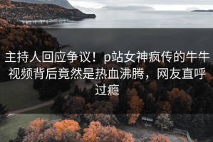 主持人回应争议！p站女神疯传的牛牛视频背后竟然是热血沸腾，网友直呼过瘾