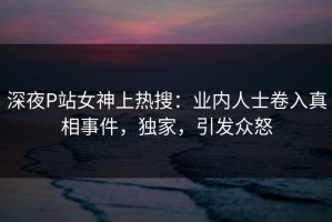 深夜P站女神上热搜：业内人士卷入真相事件，独家，引发众怒