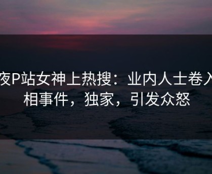 深夜P站女神上热搜：业内人士卷入真相事件，独家，引发众怒