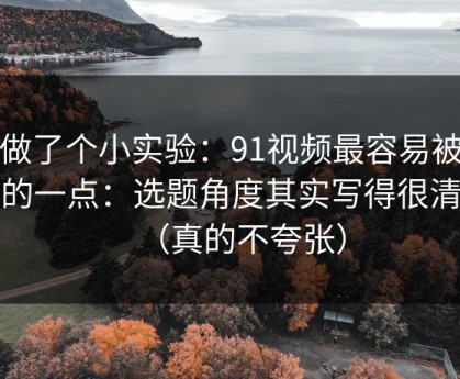 我做了个小实验：91视频最容易被误会的一点：选题角度其实写得很清楚（真的不夸张）