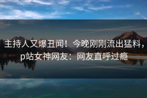 主持人又爆丑闻！今晚刚刚流出猛料，p站女神网友：网友直呼过瘾